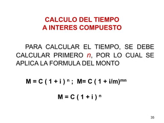 CALCULO DEL TIEMPO
A INTERES COMPUESTO
PARA CALCULAR EL TIEMPO, SE DEBE
CALCULAR PRIMERO n, POR LO CUAL SE
APLICA LA FORMULA DEL MONTO
M = C ( 1 + i ) n ; M= C ( 1 + i/m)mn
M = C ( 1 + i ) n
35
 