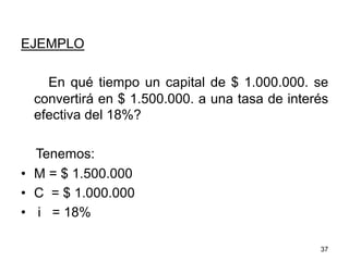 EJEMPLO
En qué tiempo un capital de $ 1.000.000. se
convertirá en $ 1.500.000. a una tasa de interés
efectiva del 18%?
Tenemos:
•  M = $ 1.500.000
•  C = $ 1.000.000
•  i = 18%
37
 