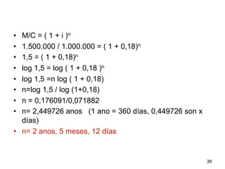 •  M/C = ( 1 + i )n
•  1.500.000 / 1.000.000 = ( 1 + 0,18)n
•  1,5 = ( 1 + 0,18)n
•  log 1,5 = log ( 1 + 0,18 )n
•  log 1,5 =n log ( 1 + 0,18)
•  n=log 1,5 / log (1+0,18)
•  n = 0,176091/0,071882
•  n= 2,449726 anos (1 ano = 360 días, 0,449726 son x
días)
•  n= 2 anos, 5 meses, 12 días
38
 