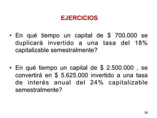 EJERCICIOS
•  En qué tiempo un capital de $ 700.000 se
duplicará invertido a una tasa del 18%
capitalizable semestralmente?
•  En qué tiempo un capital de $ 2.500.000 , se
convertirá en $ 5.625.000 invertido a una tasa
de interés anual del 24% capitalizable
semestralmente?
39
 
