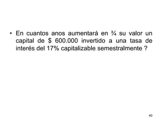 •  En cuantos anos aumentará en ¾ su valor un
capital de $ 600.000 invertido a una tasa de
interés del 17% capitalizable semestralmente ?
40
 