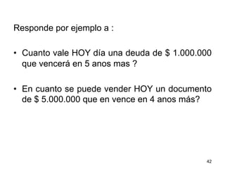 Responde por ejemplo a :
•  Cuanto vale HOY día una deuda de $ 1.000.000
que vencerá en 5 anos mas ?
•  En cuanto se puede vender HOY un documento
de $ 5.000.000 que en vence en 4 anos más?
42
 