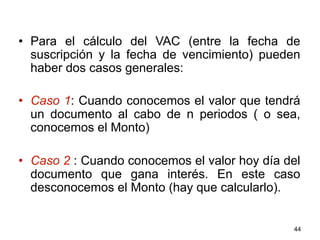 •  Para el cálculo del VAC (entre la fecha de
suscripción y la fecha de vencimiento) pueden
haber dos casos generales:
•  Caso 1: Cuando conocemos el valor que tendrá
un documento al cabo de n periodos ( o sea,
conocemos el Monto)
•  Caso 2 : Cuando conocemos el valor hoy día del
documento que gana interés. En este caso
desconocemos el Monto (hay que calcularlo).
44
 