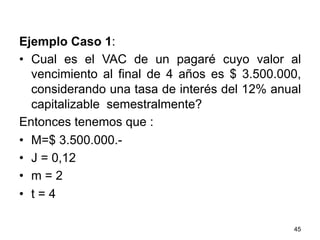 Ejemplo Caso 1:
•  Cual es el VAC de un pagaré cuyo valor al
vencimiento al final de 4 años es $ 3.500.000,
considerando una tasa de interés del 12% anual
capitalizable semestralmente?
Entonces tenemos que :
•  M=$ 3.500.000.-
•  J = 0,12
•  m = 2
•  t = 4
45
 