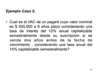 47
Ejemplo Caso 2:
•  Cual es el VAC de un pagaré cuyo valor nominal
es $ 500.000 a 6 años plazo considerando una
tasa de interés del 12% anual capitalizable
semestralmente desde su suscripción si se
vende dos años antes de la fecha de
vencimiento , considerando una tasa anual del
14% capitalizable semestralmente?
 