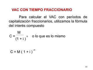 VAC CON TIEMPO FRACCIONARIO
Para calcular el VAC con períodos de
capitalización fraccionarios, utilizamos la fórmula
del interés compuesto
C = o lo que es lo mismo
C = M ( 1 + i )
51
M
(1 + i )
n
-n
 