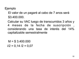 Ejemplo
El valor de un pagaré al cabo de 7 anos será
$3.400.000.
Calcular su VAC luego de transcurridos 3 años y
4 meses de la fecha de suscripción ,
considerando una tasa de interés del 14%
capitalizable semestralmente
M = $ 3.400.000
i/2 = 0,14 /2 = 0,07
52
 