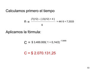Calculamos primero el tiempo
n
Aplicamos la fórmula:
C
C = $ 2.070.131,25
53
=
(7)(12) – [ (3)(12) + 4 ]
6
= 44/ 6 = 7,3333
= $ 3.400.000( 1 + 0,14/2)
- 7,3333
 