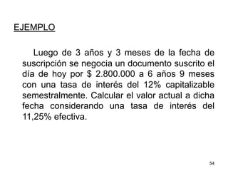 EJEMPLO
Luego de 3 años y 3 meses de la fecha de
suscripción se negocia un documento suscrito el
día de hoy por $ 2.800.000 a 6 años 9 meses
con una tasa de interés del 12% capitalizable
semestralmente. Calcular el valor actual a dicha
fecha considerando una tasa de interés del
11,25% efectiva.
54
 