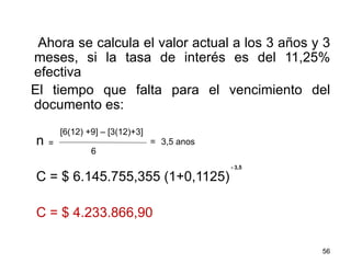 Ahora se calcula el valor actual a los 3 años y 3
meses, si la tasa de interés es del 11,25%
efectiva
El tiempo que falta para el vencimiento del
documento es:
n
C = $ 6.145.755,355 (1+0,1125)
C = $ 4.233.866,90
56
=
[6(12) +9] – [3(12)+3]
6
= 3,5 anos
- 3,5
 
