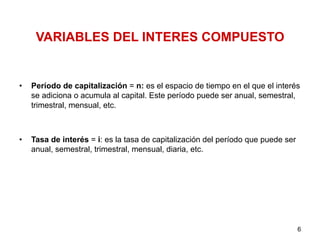 VARIABLES DEL INTERES COMPUESTO
•  Período de capitalización = n: es el espacio de tiempo en el que el interés
se adiciona o acumula al capital. Este período puede ser anual, semestral,
trimestral, mensual, etc.
•  Tasa de interés = i: es la tasa de capitalización del período que puede ser
anual, semestral, trimestral, mensual, diaria, etc.
6
 