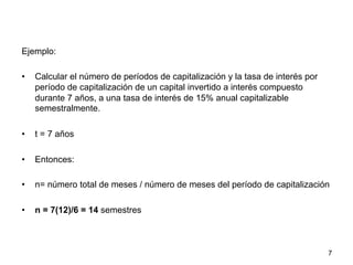 Ejemplo:
•  Calcular el número de períodos de capitalización y la tasa de interés por
período de capitalización de un capital invertido a interés compuesto
durante 7 años, a una tasa de interés de 15% anual capitalizable
semestralmente.
•  t = 7 años
•  Entonces:
•  n= número total de meses / número de meses del período de capitalización
•  n = 7(12)/6 = 14 semestres
7
 