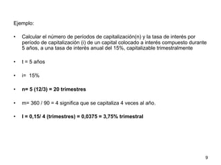 Ejemplo:
•  Calcular el número de períodos de capitalización(n) y la tasa de interés por
período de capitalización (i) de un capital colocado a interés compuesto durante
5 años, a una tasa de interés anual del 15%, capitalizable trimestralmente
•  t = 5 años
•  i= 15%
•  n= 5 (12/3) = 20 trimestres
•  m= 360 / 90 = 4 significa que se capitaliza 4 veces al año.
•  I = 0,15/ 4 (trimestres) = 0,0375 = 3,75% trimestral
9
 