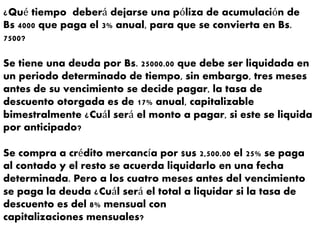 ¿Qué tiempo deberá dejarse una póliza de acumulación de
Bs 4000 que paga el 3% anual, para que se convierta en Bs.
7500?
Se tiene una deuda por Bs. 25000.00 que debe ser liquidada en
un periodo determinado de tiempo, sin embargo, tres meses
antes de su vencimiento se decide pagar, la tasa de
descuento otorgada es de 17% anual, capitalizable
bimestralmente ¿Cuál será el monto a pagar, si este se liquida
por anticipado?
Se compra a crédito mercancía por $us 2,500.00 el 25% se paga
al contado y el resto se acuerda liquidarlo en una fecha
determinada. Pero a los cuatro meses antes del vencimiento
se paga la deuda ¿Cuál será el total a liquidar si la tasa de
descuento es del 8% mensual con
capitalizaciones mensuales?
 