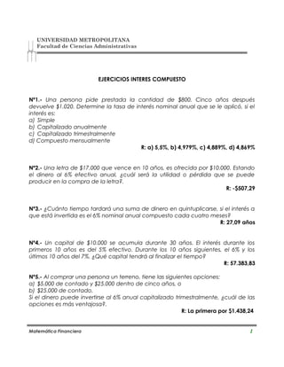 UNIVERSIDAD METROPOLITANA
Facultad de Ciencias Administrativas
EJERCICIOS INTERES COMPUESTO
Nº1.- Una persona pide prestada la cantidad de $800. Cinco años después
devuelve $1.020. Determine la tasa de interés nominal anual que se le aplicó, si el
interés es:
a) Simple
b) Capitalizado anualmente
c) Capitalizado trimestralmente
d) Compuesto mensualmente
R: a) 5,5%, b) 4,979%, c) 4,889%, d) 4,869%
Nº2.- Una letra de $17.000 que vence en 10 años, es ofrecida por $10.000. Estando
el dinero al 6% efectivo anual, ¿cuál será la utilidad o pérdida que se puede
producir en la compra de la letra?.
R: -$507,29
Nº3.- ¿Cuánto tiempo tardará una suma de dinero en quintuplicarse, si el interés a
que está invertida es el 6% nominal anual compuesto cada cuatro meses?
R: 27,09 años
Nº4.- Un capital de $10.000 se acumula durante 30 años. El interés durante los
primeros 10 años es del 5% efectivo. Durante los 10 años siguientes, el 6% y los
últimos 10 años del 7%. ¿Qué capital tendrá al finalizar el tiempo?
R: 57.383,83
Nº5.- Al comprar una persona un terreno, tiene las siguientes opciones:
a) $5.000 de contado y $25.000 dentro de cinco años, o
b) $25.000 de contado.
Si el dinero puede invertirse al 6% anual capitalizado trimestralmente, ¿cuál de las
opciones es más ventajosa?.
R: La primera por $1.438,24
Matemática Financiera 1
 