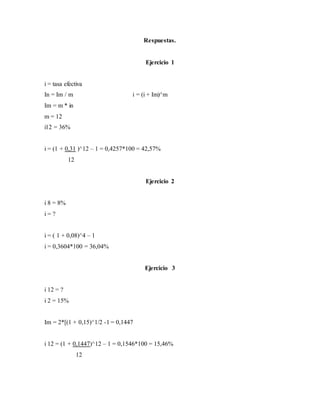 Respuestas.
Ejercicio 1
i = tasa efectiva
In = Im / m i = (i + Im)^m
Im = m * in
m = 12
i12 = 36%
i = (1 + 0,31 )^12 – 1 = 0,4257*100 = 42,57%
12
Ejercicio 2
i 8 = 8%
i = ?
i = ( 1 + 0,08)^4 – 1
i = 0,3604*100 = 36,04%
Ejercicio 3
i 12 = ?
i 2 = 15%
Im = 2*[(1 + 0,15)^1/2 -1 = 0,1447
i 12 = (1 + 0,1447)^12 – 1 = 0,1546*100 = 15,46%
12
 