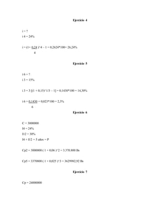 Ejercicio 4
i = ?
i 4 = 24%
i = (1+ 0,24 )^4 – 1 = 0,2624*100= 26,24%
4
Ejercicio 5
i 6 = ?
i 3 = 15%
i 3 = 3 [(1 + 0,15)^1/3 – 1] = 0,1430*100 = 14,30%
i 6 = 0,1430 = 0,023*100 = 2,3%
6
Ejercicio 6
C = 3000000
I4 = 24%
I12 = 30%
I4 + I12 = 5 años = P
Cp2 = 3000000 ( 1 + 0,06 )^2 = 3.370.800 Bs
Cp5 = 3370800 ( 1 + 0,025 )^3 = 3629982,92 Bs
Ejercicio 7
Cp = 24000000
 