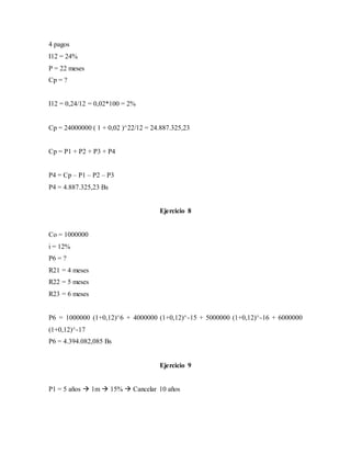 4 pagos
I12 = 24%
P = 22 meses
Cp = ?
I12 = 0,24/12 = 0,02*100 = 2%
Cp = 24000000 ( 1 + 0,02 )^22/12 = 24.887.325,23
Cp = P1 + P2 + P3 + P4
P4 = Cp – P1 – P2 – P3
P4 = 4.887.325,23 Bs
Ejercicio 8
Co = 1000000
i = 12%
P6 = ?
R21 = 4 meses
R22 = 5 meses
R23 = 6 meses
P6 = 1000000 (1+0,12)^6 + 4000000 (1+0,12)^-15 + 5000000 (1+0,12)^-16 + 6000000
(1+0,12)^-17
P6 = 4.394.082,085 Bs
Ejercicio 9
P1 = 5 años  1m  15%  Cancelar 10 años
 