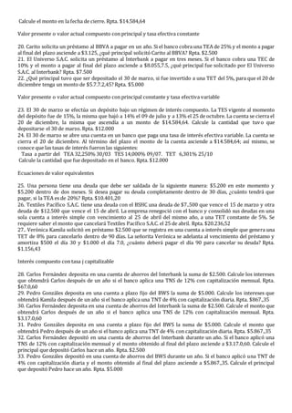 Calcule el monto en la fecha de cierre. Rpta. $14.584,64
Valor presente o valor actual compuesto con principal y tasa efectiva constante
20. Carito solicita un préstamo al BBVA a pagar en un año. Si el banco cobra una TEA de 25% y el monto a pagar
al final del plazo asciende a $3.125, ¿qué principal solicitó Carito al BBVA? Rpta. $2.500
21. El Universo S.A.C. solicita un préstamo al Interbank a pagar en tres meses. Si el banco cobra una TEC de
10% y el monto a pagar al final del plazo asciende a $8.055,7.5, ¿qué principal fue solicitado por El Universo
S.A.C. al Interbank? Rpta. $7.500
22. ¿Qué principal tuvo que ser depositado el 30 de marzo, si fue invertido a una TET del 5%, para que el 20 de
diciembre tenga un monto de $5.7.7.2,45? Rpta. $5.000
Valor presente o valor actual compuesto con principal constante y tasa efectiva variable
23. El 30 de marzo se efectúa un depósito bajo un régimen de interés compuesto. La TES vigente al momento
del depósito fue de 15%, la misma que bajó a 14% el 09 de julio y a 13% el 25 de octubre. La cuenta se cierra el
20 de diciembre, la misma que ascendía a un monto de $14.584,64. Calcule la cantidad que tuvo que
depositarse el 30 de marzo. Rpta. $12.000
24. El 30 de marzo se abre una cuenta en un banco que paga una tasa de interés efectiva variable. La cuenta se
cierra el 20 de diciembre. Al término del plazo el monto de la cuenta asciende a $14.584,64; así mismo, se
conoce que las tasas de interés fueron las siguientes:
Tasa a partir del TEA 32,250% 30/03 TES 14,000% 09/07. TET 6,301% 25/10
Calcule la cantidad que fue depositado en el banco. Rpta. $12.000
Ecuaciones de valor equivalentes
25. Una persona tiene una deuda que debe ser saldada de la siguiente manera: $5.200 en este momento y
$5.200 dentro de dos meses. Si desea pagar su deuda completamente dentro de 30 días, ¿cuánto tendrá que
pagar, si la TEA es de 20%? Rpta. $10.401,20
26. Textiles Pacífico S.A.C. tiene una deuda con el BSHC una deuda de $7..500 que vence el 15 de marzo y otra
deuda de $12.500 que vence el 15 de abril. La empresa renegoció con el banco y consolidó sus deudas en una
sola cuenta a interés simple con vencimiento al 25 de abril del mismo año, a una TET constante de 5%. Se
requiere saber el monto que cancelará Textiles Pacífico S.A.C. el 25 de abril. Rpta. $20.236,52
27.. Verónica Kamila solicitó en préstamo $2.500 que se registra en una cuenta a interés simple que genera una
TET de 8% para cancelarlo dentro de 90 días. La señorita Verónica se adelanta al vencimiento del préstamo y
amortiza $500 el día 30 y $1.000 el día 7.0, ¿cuánto deberá pagar el día 90 para cancelar su deuda? Rpta.
$1.156,43
Interés compuesto con tasa j capitalizable
28. Carlos Fernández deposita en una cuenta de ahorros del Interbank la suma de $2.500. Calcule los intereses
que obtendrá Carlos después de un año si el banco aplica una TNS de 12% con capitalización mensual. Rpta.
$67.0,60
29. Pedro Gonzáles deposita en una cuenta a plazo fijo del BWS la suma de $5.000. Calcule los intereses que
obtendrá Kamila después de un año si el banco aplica una TNT de 4% con capitalización diaria. Rpta. $867.,35
30. Carlos Fernández deposita en una cuenta de ahorros del Interbank la suma de $2.500. Calcule el monto que
obtendrá Carlos después de un año si el banco aplica una TNS de 12% con capitalización mensual. Rpta.
$3.17.0,60
31. Pedro Gonzáles deposita en una cuenta a plazo fijo del BWS la suma de $5.000. Calcule el monto que
obtendrá Pedro después de un año si el banco aplica una TNT de 4% con capitalización diaria. Rpta. $5.867.,35
32. Carlos Fernández depositó en una cuenta de ahorros del Interbank durante un año. Si el banco aplicó una
TNS de 12% con capitalización mensual y el monto obtenido al final del plazo asciende a $3.17.0,60. Calcule el
principal que depositó Carlos hace un año. Rpta. $2.500
33. Pedro Gonzáles depositó en una cuenta de ahorros del BWS durante un año. Si el banco aplicó una TNT de
4% con capitalización diaria y el monto obtenido al final del plazo asciende a $5.867.,35. Calcule el principal
que depositó Pedro hace un año. Rpta. $5.000
 