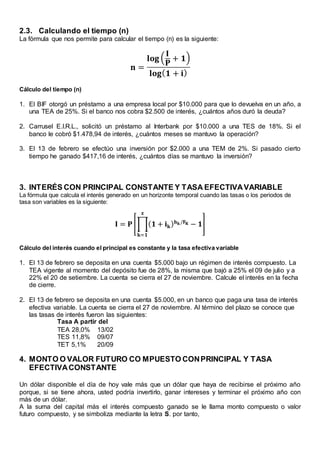 2.3. Calculando el tiempo (n)
La fórmula que nos permite para calcular el tiempo (n) es la siguiente:
𝐧 =
𝐥𝐨𝐠 (
𝐈
𝐏
+ 𝟏)
𝐥𝐨𝐠( 𝟏 + 𝐢)
Cálculo del tiempo (n)
1. El BIF otorgó un préstamo a una empresa local por $10.000 para que lo devuelva en un año, a
una TEA de 25%. Si el banco nos cobra $2.500 de interés, ¿cuántos años duró la deuda?
2. Carrusel E.I.R.L., solicitó un préstamo al Interbank por $10.000 a una TES de 18%. Si el
banco le cobró $1.478,94 de interés, ¿cuántos meses se mantuvo la operación?
3. El 13 de febrero se efectúo una inversión por $2.000 a una TEM de 2%. Si pasado cierto
tiempo he ganado $417,16 de interés, ¿cuántos días se mantuvo la inversión?
3. INTERÉS CON PRINCIPAL CONSTANTE Y TASA EFECTIVAVARIABLE
La fórmula que calcula el interés generado en un horizonte temporal cuando las tasas o los periodos de
tasa son variables es la siguiente:
𝐈 = 𝐏 [∏( 𝟏 + 𝐢 𝐤) 𝐡 𝐤/𝐅 𝐊 − 𝟏
𝐳
𝐤=𝟏
]
Cálculo del interés cuando el principal es constante y la tasa efectiva variable
1. El 13 de febrero se deposita en una cuenta $5.000 bajo un régimen de interés compuesto. La
TEA vigente al momento del depósito fue de 28%, la misma que bajó a 25% el 09 de julio y a
22% el 20 de setiembre. La cuenta se cierra el 27 de noviembre. Calcule el interés en la fecha
de cierre.
2. El 13 de febrero se deposita en una cuenta $5.000, en un banco que paga una tasa de interés
efectiva variable. La cuenta se cierra el 27 de noviembre. Al término del plazo se conoce que
las tasas de interés fueron las siguientes:
Tasa A partir del
TEA 28,0% 13/02
TES 11,8% 09/07
TET 5,1% 20/09
4. MONTO O VALOR FUTURO CO MPUESTO CONPRINCIPAL Y TASA
EFECTIVACONSTANTE
Un dólar disponible el día de hoy vale más que un dólar que haya de recibirse el próximo año
porque, si se tiene ahora, usted podría invertirlo, ganar intereses y terminar el próximo año con
más de un dólar.
A la suma del capital más el interés compuesto ganado se le llama monto compuesto o valor
futuro compuesto, y se simboliza mediante la letra S. por tanto,
 