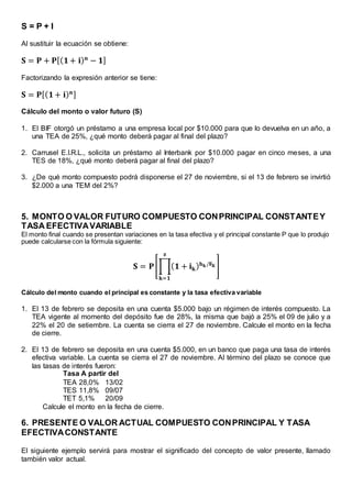 S = P + I
Al sustituir la ecuación se obtiene:
𝐒 = 𝐏 + 𝐏[( 𝟏+ 𝐢) 𝐧
− 𝟏]
Factorizando la expresión anterior se tiene:
𝐒 = 𝐏[( 𝟏+ 𝐢) 𝐧]
Cálculo del monto o valor futuro (S)
1. El BIF otorgó un préstamo a una empresa local por $10.000 para que lo devuelva en un año, a
una TEA de 25%, ¿qué monto deberá pagar al final del plazo?
2. Carrusel E.I.R.L., solicita un préstamo al Interbank por $10.000 pagar en cinco meses, a una
TES de 18%, ¿qué monto deberá pagar al final del plazo?
3. ¿De qué monto compuesto podrá disponerse el 27 de noviembre, si el 13 de febrero se invirtió
$2.000 a una TEM del 2%?
5. MONTO O VALOR FUTURO COMPUESTO CONPRINCIPAL CONSTANTEY
TASA EFECTIVAVARIABLE
El monto final cuando se presentan variaciones en la tasa efectiva y el principal constante P que lo produjo
puede calcularse con la fórmula siguiente:
𝐒 = 𝐏[∏( 𝟏 + 𝐢 𝐤) 𝐡 𝐤/𝐅 𝐊
𝐳
𝐤=𝟏
]
Cálculo del monto cuando el principal es constante y la tasa efectiva variable
1. El 13 de febrero se deposita en una cuenta $5.000 bajo un régimen de interés compuesto. La
TEA vigente al momento del depósito fue de 28%, la misma que bajó a 25% el 09 de julio y a
22% el 20 de setiembre. La cuenta se cierra el 27 de noviembre. Calcule el monto en la fecha
de cierre.
2. El 13 de febrero se deposita en una cuenta $5.000, en un banco que paga una tasa de interés
efectiva variable. La cuenta se cierra el 27 de noviembre. Al término del plazo se conoce que
las tasas de interés fueron:
Tasa A partir del
TEA 28,0% 13/02
TES 11,8% 09/07
TET 5,1% 20/09
Calcule el monto en la fecha de cierre.
6. PRESENTE O VALOR ACTUAL COMPUESTO CONPRINCIPAL Y TASA
EFECTIVACONSTANTE
El siguiente ejemplo servirá para mostrar el significado del concepto de valor presente, llamado
también valor actual.
 