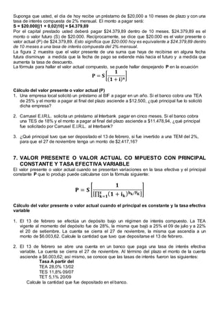 Suponga que usted, el día de hoy recibe un préstamo de $20,000 a 10 meses de plazo y con una
tasa de interés compuesta de 2% mensual. El monto a pagar será:
S = $20.000[(1 + 0,02)10] = $4.379,89
Por el capital prestado usted deberá pagar $24.379,89 dentro de 10 meses. $24.379,89 es el
monto o valor futuro (S) de $20.000. Recíprocamente, se dice que $20.000 es el valor presente o
valor actual (P) de $24.379,89. Esto significa que $20.000 hoy es equivalente a $24.379,89 dentro
de 10 meses a una tasa de interés compuesta del 2% mensual.
La figura 2 muestra que el valor presente de una suma que haya de recibirse en alguna fecha
futura disminuye a medida que la fecha de pago se extiende más hacia el futuro y a medida que
aumenta la tasa de descuento.
La fórmula para hallar el valor actual compuesto, se puede hallar despejando P en la ecuación
𝐏 = 𝐒 [
𝟏
( 𝟏 + 𝐢) 𝐧
]
Cálculo del valor presente o valor actual (P)
1. Una empresa local solicitó un préstamo al BIF a pagar en un año. Si el banco cobra una TEA
de 25% y el monto a pagar al final del plazo asciende a $12.500, ¿qué principal fue lo solicitó
dicha empresa?
2. Carrusel E.I.R.L. solicita un préstamo al Interbank pagar en cinco meses. Si el banco cobra
una TES de 18% y el monto a pagar al final del plazo asciende a $11.478,94, ¿qué principal
fue solicitado por Carrusel E.I.R.L. al Interbank?
3. ¿Qué principal tuvo que ser depositado el 13 de febrero, si fue invertido a una TEM del 2%,
para que el 27 de noviembre tenga un monto de $2.417,16?
7. VALOR PRESENTE O VALOR ACTUAL CO MPUESTO CON PRINCIPAL
CONSTANTE Y TASA EFECTIVA VARIABLE
El valor presente o valor actual cuando se presentan variaciones en la tasa efectiva y el principal
constante P que lo produjo puede calcularse con la fórmula siguiente:
𝐏 = 𝐒 [
𝟏
[∏ ( 𝟏 + 𝐢 𝐤) 𝐡 𝐤/𝐅 𝐊𝐳
𝐤=𝟏
]
]
Cálculo del valor presente o valor actual cuando el principal es constante y la tasa efectiva
variable
1. El 13 de febrero se efectúa un depósito bajo un régimen de interés compuesto. La TEA
vigente al momento del depósito fue de 28%, la misma que bajó a 25% el 09 de julio y a 22%
el 20 de setiembre. La cuenta se cierra el 27 de noviembre, la misma que ascendía a un
monto de $6.003,62. Calcule la cantidad que tuvo que depositarse el 13 de febrero.
2. El 13 de febrero se abre una cuenta en un banco que paga una tasa de interés efectiva
variable. La cuenta se cierra el 27 de noviembre. Al término del plazo el monto de la cuenta
asciende a $6.003,62; así mismo, se conoce que las tasas de interés fueron las siguientes:
Tasa A partir del
TEA 28,0% 13/02
TES 11,8% 09/07
TET 5,1% 20/09
Calcule la cantidad que fue depositado en el banco.
 