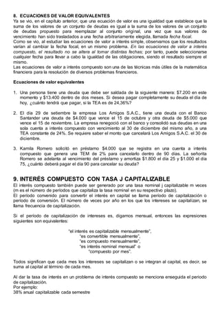 8. ECUACIONES DE VALOR EQUIVALENTES
Ya se vio, en el capítulo anterior, que una ecuación de valor es una igualdad que establece que la
suma de los valores de un conjunto de deudas es igual a la suma de los valores de un conjunto
de deudas propuesto para reemplazar al conjunto original, una vez que sus valores de
vencimiento han sido trasladados a una fecha arbitrariamente elegida, llamada fecha focal.
Como se vio, al estudiar las ecuaciones de valor a interés simple, observamos que los resultados
varían al cambiar la fecha focal, en un mismo problema. En las ecuaciones de valor a interés
compuesto, el resultado no se altera al tomar distintas fechas; por tanto, puede seleccionarse
cualquier fecha para llevar a cabo la igualdad de las obligaciones, siendo el resultado siempre el
mismo.
Las ecuaciones de valor a interés compuesto son una de las técnicas más útiles de la matemática
financiera para la resolución de diversos problemas financieros.
Ecuaciones de valor equivalentes
1. Una persona tiene una deuda que debe ser saldada de la siguiente manera: $7.200 en este
momento y $13.400 dentro de dos meses. Si desea pagar completamente su deuda el día de
hoy, ¿cuánto tendrá que pagar, si la TEA es de 24,36%?
2. El día 29 de setiembre la empresa Los Amigos S.A.C., tiene una deuda con el Banco
Santander una deuda de $4.000 que vence el 15 de octubre y otra deuda de $5.000 que
vence el 15 de noviembre. La empresa renegoció con el banco y consolidó sus deudas en una
sola cuenta a interés compuesto con vencimiento al 30 de diciembre del mismo año, a una
TEA constante de 24%. Se requiere saber el monto que cancelará Los Amigos S.A.C. el 30 de
diciembre.
3. Kamila Romero solicitó en préstamo $4.000 que se registra en una cuenta a interés
compuesto que genera una TEM de 2% para cancelarlo dentro de 90 días. La señorita
Romero se adelanta al vencimiento del préstamo y amortiza $1.800 el día 25 y $1.000 el día
75, ¿cuánto deberá pagar el día 90 para cancelar su deuda?
9. INTERÉS COMPUESTO CON TASA J CAPITALIZABLE
El interés compuesto también puede ser generado por una tasa nominal j capitalizable m veces
(m es el número de períodos que capitaliza la tasa nominal en su respectivo plazo).
El período convenido para convertir el interés en capital se llama período de capitalización o
período de conversión. El número de veces por año en los que los intereses se capitalizan, se
llama frecuencia de capitalización.
Si el período de capitalización de intereses es, digamos mensual, entonces las expresiones
siguientes son equivalentes:
“el interés es capitalizable mensualmente”,
“es convertible mensualmente”,
“es compuesto mensualmente”,
“es interés nominal mensual” o
“compuesto por mes”.
Todos significan que cada mes los intereses se capitalizan o se integran al capital, es decir, se
suma al capital al término de cada mes.
Al dar la tasa de interés en un problema de interés compuesto se menciona enseguida el periodo
de capitalización.
Por ejemplo:
38% anual capitalizable cada semestre
 