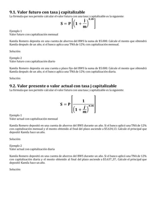 9.1. Valor futuro con tasa j capitalizable
La fórmula que nos permite calcular el valor futuro con una tasa j capitalizable es la siguiente:
𝐒 = 𝐏 [( 𝟏 +
𝐣
𝐦
)
𝐧.𝐦
]
Ejemplo 1
Valor futuro con capitalización mensual
Kamila Romero deposita en una cuenta de ahorros del BWS la suma de $5.000. Calcule el monto que obtendrá
Kamila después de un año, si el banco aplica una TNA de 12% con capitalización mensual.
Solución:
Ejemplo 2
Valor futuro con capitalización diario
Kamila Romero deposita en una cuenta a plazo fijo del BWS la suma de $5.000. Calcule el monto que obtendrá
Kamila después de un año, si el banco aplica una TNA de 12% con capitalización diaria.
Solución:
9.2. Valor presente o valor actual con tasa j capitalizable
La fórmula que nos permite calcular el valor futuro con una tasa j capitalizable es la siguiente:
𝐒 = 𝐏 [
𝟏
( 𝟏 +
𝒋
𝒎
)
𝒏.𝒎]
Ejemplo 1
Valor actual con capitalización mensual
Kamila Romero depositó en una cuenta de ahorros del BWS durante un año. Si el banco aplicó una TNA de 12%
con capitalización mensual y el monto obtenido al final del plazo asciende a $5.634,13. Calcule el principal que
depositó Kamila hace un año.
Solución:
Ejemplo 2
Valor actual con capitalización diaria
Kamila Romero depositó en una cuenta de ahorros del BWS durante un año. Si el banco aplicó una TNA de 12%
con capitalización diaria y el monto obtenido al final del plazo asciende a $5.637.,37.. Calcule el principal que
depositó Kamila hace un año.
Solución:
 