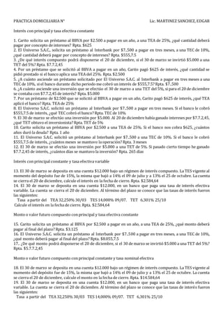 PRACTICA DOMICILIARIA N° Lic. MARTINEZ SANCHEZ, EDGAR
Interés con principal y tasa efectiva constante
1. Carito solicita un préstamo al BBVA por $2.500 a pagar en un año, a una TEA de 25%, ¿qué cantidad deberá
pagar por concepto de intereses? Rpta. $625
2. El Universo S.A.C., solicita un préstamo al Interbank por $7..500 a pagar en tres meses, a una TEC de 10%,
¿qué cantidad deberá pagar por concepto de intereses? Rpta. $555,7.5
3. ¿De qué interés compuesto podrá disponerse el 20 de diciembre, si el 30 de marzo se invirtió $5.000 a una
TET del 5%? Rpta. $7.7.2,45
4. Por un préstamo que se solicitó al BBVA a pagar en un año, Carito pagó $625 de interés, ¿qué cantidad se
pidió prestado si el banco aplica una TEA del 25%. Rpta. $2.500
5. ¿A cuánto asciende un préstamo solicitado por El Universo S.A.C. al Interbank a pagar en tres meses a una
TEC de 10%, si el banco durante dicho periodo me cobró un interés de $555,7.5? Rpta. $7..500
6. ¿A cuánto asciende una inversión que se efectúo el 30 de marzo a una TET del 5%, si para el 20 de diciembre
se contaba con $7.7.2,45 de interés? Rpta. $5.000
7. Por un préstamo de $2.500 que se solicitó al BBVA a pagar en un año, Carito pagó $625 de interés, ¿qué TEA
aplicó el banco? Rpta. TEA de 25%
8. El Universo S.A.C. solicitó un préstamo al Interbank por $7..500 a pagar en tres meses. Si el banco le cobró
$555,7.5 de interés, ¿qué TEC cobró el banco? Rpta. TEC de 10%
9. El 30 de marzo se efectúo una inversión por $5.000. Al 20 de diciembre había ganado intereses por $7.7.2,45,
¿qué TET obtuvo el inversionista? Rpta. TET de 5%
10. Carito solicita un préstamo al BBVA por $2.500 a una TEA de 25%. Si el banco nos cobra $625, ¿cuántos
años duró la deuda? Rpta. 1 año
11. El Universo S.A.C. solicitó un préstamo al Interbank por $7..500 a una TEC de 10%. Si el banco le cobró
$555,7.5 de interés, ¿cuántos meses se mantuvo la operación? Rpta. 3 meses
12. El 30 de marzo se efectúo una inversión por $5.000 a una TET de 5%. Si pasado cierto tiempo he ganado
$7.7.2,45 de interés, ¿cuántos días se mantuvo la inversión? Rpta. 265 días
Interés con principal constante y tasa efectiva variable
13. El 30 de marzo se deposita en una cuenta $12.000 bajo un régimen de interés compuesto. La TES vigente al
momento del depósito fue de 15%, la misma que bajó a 14% el 09 de julio y a 13% el 25 de octubre. La cuenta
se cierra el 20 de diciembre, calcule el interés en la fecha de cierre. Rpta. $2.584,64
14. El 30 de marzo se deposita en una cuenta $12.000, en un banco que paga una tasa de interés efectiva
variable. La cuenta se cierra el 20 de diciembre. Al término del plazo se conoce que las tasas de interés fueron
las siguientes:
Tasa a partir del TEA 32,250% 30/03 TES 14,000% 09/07. TET 6,301% 25/10
Calcule el interés en la fecha de cierre. Rpta. $2.584,64
Monto o valor futuro compuesto con principal y tasa efectiva constante
15. Carito solicita un préstamo al BBVA por $2.500 a pagar en un año, a una TEA de 25%, ¿qué monto deberá
pagar al final del plazo? Rpta. $3.125
16. El Universo S.A.C. solicita un préstamo al Interbank por $7..500 a pagar en tres meses, a una TEC de 10%,
¿qué monto deberá pagar al final del plazo? Rpta. $8.055,7.5
17.. ¿De qué monto podrá disponerse el 20 de diciembre, si el 30 de marzo se invirtió $5.000 a una TET del 5%?
Rpta. $5.7.7.2,45
Monto o valor futuro compuesto con principal constante y tasa nominal efectiva
18. El 30 de marzo se deposita en una cuenta $12.000 bajo un régimen de interés compuesto. La TES vigente al
momento del depósito fue de 15%, la misma que bajó a 14% el 09 de julio y a 13% el 25 de octubre. La cuenta
se cierra el 20 de diciembre, calcule el monto en la fecha de cierre. Rpta. $14.584,64
19. El 30 de marzo se deposita en una cuenta $12.000, en un banco que paga una tasa de interés efectiva
variable. La cuenta se cierra el 20 de diciembre. Al término del plazo se conoce que las tasas de interés fueron
las siguientes:
Tasa a partir del TEA 32,250% 30/03 TES 14,000% 09/07. TET 6,301% 25/10
 