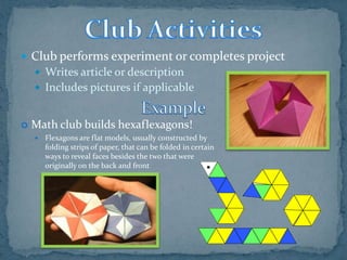 Club performs experiment or completes project
     Writes article or description
     Includes pictures if applicable


   Math club builds hexaflexagons!
       Flexagons are flat models, usually constructed by
        folding strips of paper, that can be folded in certain
        ways to reveal faces besides the two that were
        originally on the back and front
 