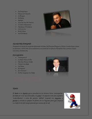 De Donde Amor
         Ninguna Te Iguala
         Lo Busque
         Mi Reina
         Egoismo
         Que Tal Que No Vuelvas
         Te Volvi A Encontrar
         Ayudame A Olvidarte
         Se Va Se Va
         En El Alma
         Un 8 De Marzo




SILVESTRE DANGOND
Dangond es el hijo de la cantante aficionado William José Dangond Baquero y Dellys Corrales Rojas y tiene
un hermano, Carlos Iván. Él es matrimonio a la novia de la infancia Avendaño Pieri y tienen 2 hijos,
Luis José y Silvestre Jose.


DISCOGRAFIA
         Tanto para tí
         Lo Mejor Para Los Dos
         Mas Que Nunca Unidos
         Ponte A La Moda
         La Fama
         El Original
         El Cantinero
         No Me Compares Con Nadie




TENIS

El tenis es un deporte que se practica en un terreno llano, rectangular,
dividido por una red intermedia, la pista.2 Se disputa entre dos jugadores
(individuales) o entre dos parejas (dobles) jugando con raquetas y
pelotas y consiste en golpear la pelota con la raqueta para que vaya de
un lado al otro del campo pasando por encima de la red.
 
