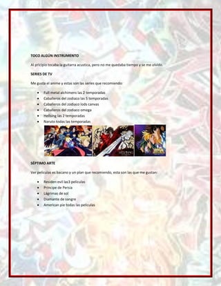 TOCO ALGÚN INSTRUMENTO

Al pricipio tocaba la guitarra acustica, pero no me quedaba tiempo y se me olvido.

SERIES DE TV

Me gusta el anime y estas son las series que recomiendo:

        Full metal alchimens las 2 temporadas
        Caballeros del zodiaco las 5 temporadas
        Caballeros del zodiaco lods canvas
        Caballeros del zodiaco omega
        Hellsing las 2 temporadas
        Naruto todas las temporadas




SÉPTIMO ARTE

Ver películas es bacano y un plan que recomiendo, esta son las que me gustan:

        Residen evil las3 películas
        Príncipe de Persia
        Lágrimas de sol
        Diamante de sangre
        American pie todas las películas
 