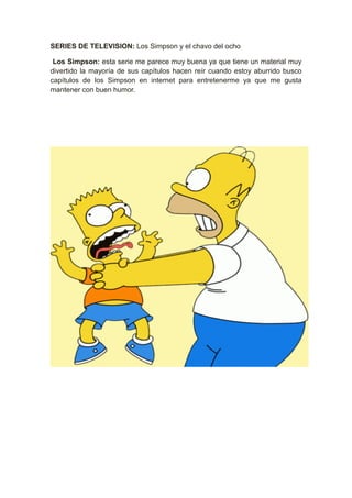 SERIES DE TELEVISION: Los Simpson y el chavo del ocho

 Los Simpson: esta serie me parece muy buena ya que tiene un material muy
divertido la mayoría de sus capítulos hacen reír cuando estoy aburrido busco
capítulos de los Simpson en internet para entretenerme ya que me gusta
mantener con buen humor.
 