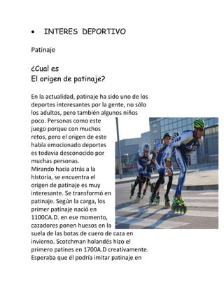 INTERES DEPORTIVO

Patinaje

¿Cual es
El origen de patinaje?

En la actualidad, patinaje ha sido uno de los
deportes interesantes por la gente, no sólo
los adultos, pero también algunos niños
poco. Personas como este
juego porque con muchos
retos, pero el origen de este
había emocionado deportes
es todavía desconocido por
muchas personas.
Mirando hacia atrás a la
historia, se encuentra el
origen de patinaje es muy
interesante. Se transformó en
patinaje. Según la carga, los
primer patinaje nació en
1100CA.D. en ese momento,
cazadores ponen huesos en la
suela de las botas de cuero de caza en
invierno. Scotchman holandés hizo el
primero patines en 1700A.D creativamente.
Esperaba que él podría imitar patinaje en
 