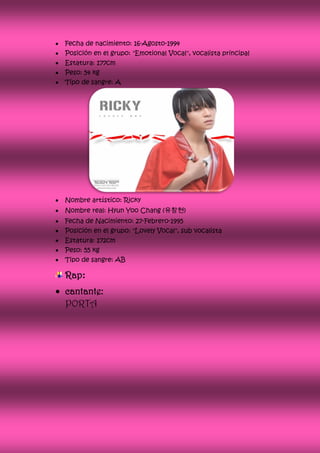    Fecha de nacimiento: 16-Agosto-1994
   Posición en el grupo: "Emotional Vocal", vocalista principal
   Estatura: 177cm
   Peso: 54 kg
   Tipo de sangre: A




   Nombre artístico: Ricky
   Nombre real: Hyun Yoo Chang (유창현)
   Fecha de Nacimiento: 27-Febrero-1995
   Posición en el grupo: "Lovely Vocal", sub vocalista
   Estatura: 172cm
   Peso: 55 kg
   Tipo de sangre: AB

    Rap:
 cantante:
  PORTA
 