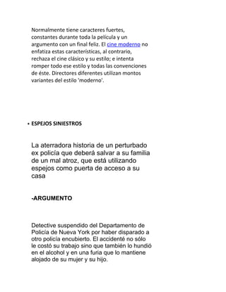 Normalmente tiene caracteres fuertes,
    constantes durante toda la película y un
    argumento con un final feliz. El cine moderno no
    enfatiza estas características, al contrario,
    rechaza el cine clásico y su estilo; e intenta
    romper todo ese estilo y todas las convenciones
    de éste. Directores diferentes utilizan montos
    variantes del estilo 'moderno'.




●   ESPEJOS SINIESTROS


    La aterradora historia de un perturbado
    ex policía que deberá salvar a su familia
    de un mal atroz, que está utilizando
    espejos como puerta de acceso a su
    casa


    -ARGUMENTO



    Detective suspendido del Departamento de
    Policía de Nueva York por haber disparado a
    otro policía encubierto. El accidenté no sólo
    le costó su trabajo sino que también lo hundió
    en el alcohol y en una furia que lo mantiene
    alojado de su mujer y su hijo.
 