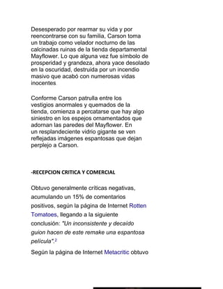 Desesperado por rearmar su vida y por
reencontrarse con su familia, Carson toma
un trabajo como velador nocturno de las
calcinadas ruinas de la tienda departamental
Mayflower. Lo que alguna vez fue símbolo de
prosperidad y grandeza, ahora yace desolado
en la oscuridad, destruida por un incendio
masivo que acabó con numerosas vidas
inocentes.

Conforme Carson patrulla entre los
vestigios anormales y quemados de la
tienda, comienza a percatarse que hay algo
siniestro en los espejos ornamentados que
adornan las paredes del Mayflower. En
un resplandeciente vidrio gigante se ven
reflejadas imágenes espantosas que dejan
perplejo a Carson.



-RECEPCION CRITICA Y COMERCIAL

Obtuvo generalmente críticas negativas,
acumulando un 15% de comentarios
positivos, según la página de Internet Rotten
Tomatoes, llegando a la siguiente
conclusión: "Un inconsistente y decaído
guion hacen de este remake una espantosa
película".2
Según la página de Internet Metacritic obtuvo
 