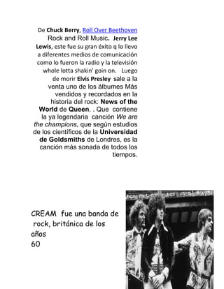 De Chuck Berry, Roll Over Beethoven
       Rock and Roll Music. Jerry Lee
 Lewis, este fue su gran éxito q lo llevo
  a diferentes medios de comunicación
 como lo fueron la radio y la televisión
     whole lotta shakin' goin on. Luego
        de morir Elvis Presley sale a la
       venta uno de los álbumes Más
         vendidos y recordados en la
        historia del rock: News of the
  World de Queen. . Que contiene
    la ya legendaria canción We are
the champions, que según estudios
de los científicos de la Universidad
   de Goldsmiths de Londres, es la
   canción más sonada de todos los
                               tiempos.




CREAM fue una banda de
 rock, británica de los
años
60
 