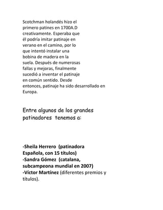 Scotchman holandés hizo el
primero patines en 1700A.D
creativamente. Esperaba que
él podría imitar patinaje en
verano en el camino, por lo
que intentó instalar una
bobina de madera en la
suela. Después de numerosas
fallas y mejoras, finalmente
sucedió a inventar el patinaje
en común sentido. Desde
entonces, patinaje ha sido desarrollado en
Europa.


Entre algunos de los grandes
patinadores tenemos a:




-Sheila Herrero (patinadora
Española, con 15 títulos)
-Sandra Gómez (catalana,
subcampeona mundial en 2007)
-Víctor Martínez (diferentes premios y
títulos).
 