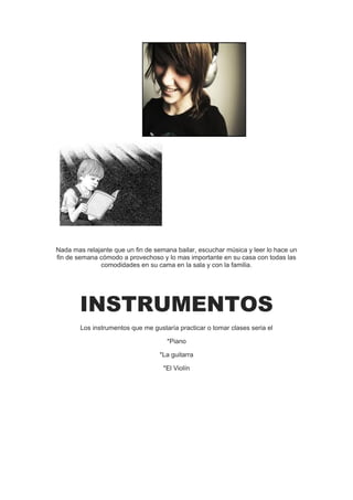 Nada mas relajante que un fin de semana bailar, escuchar música y leer lo hace un
fin de semana cómodo a provechoso y lo mas importante en su casa con todas las
              comodidades en su cama en la sala y con la familia.




        INSTRUMENTOS
        Los instrumentos que me gustaría practicar o tomar clases seria el

                                     *Piano

                                   *La guitarra

                                    *El Violín
 