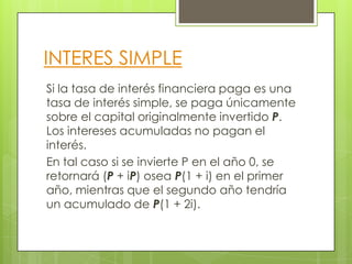 INTERES SIMPLE
Si la tasa de interés financiera paga es una
tasa de interés simple, se paga únicamente
sobre el capital originalmente invertido P.
Los intereses acumuladas no pagan el
interés.
En tal caso si se invierte P en el año 0, se
retornará (P + iP) osea P(1 + i) en el primer
año, mientras que el segundo año tendría
un acumulado de P(1 + 2i).
 