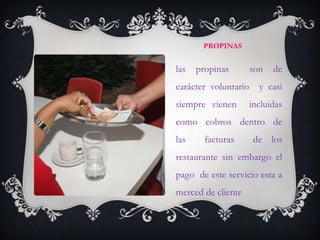 PROPINAS


las   propinas        son   de
carácter voluntario     y casi
siempre vienen        incluidas
como cobros dentro de
las     facturas       de los
restaurante sin embargo el
pago de este servicio esta a
merced de cliente
 