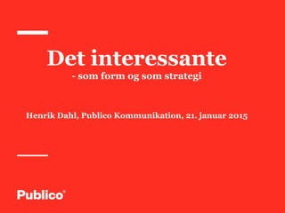 Det interessante
- som form og som strategi
Henrik Dahl, Publico Kommunikation, 21. januar 2015
 