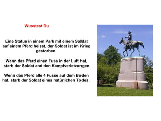 Eine Statue in einem Park mit einem Soldat auf einem Pferd heisst, der Soldat ist im Krieg gestorben. Wenn das Pferd einen Fuss in der Luft hat, starb der Soldat and den Kampfverletzungen. Wenn das Pferd alle 4 Füsse auf dem Boden hat, starb der Soldat eines natürlichen Todes.  Wusstest Du 