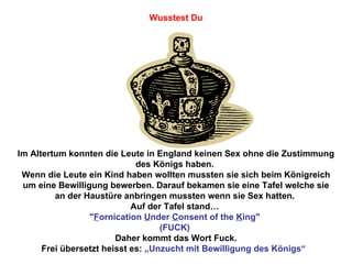 Im Altertum konnten die Leute in England keinen Sex ohne die Zustimmung des Königs haben.  Wenn die Leute ein Kind haben wollten mussten sie sich beim Königreich um eine Bewilligung bewerben. Darauf bekamen sie eine Tafel welche sie an der Haustüre anbringen mussten wenn sie Sex hatten.  Auf der Tafel stand…  " F ornication  U nder  C onsent of the  K ing"  (FUCK)  Daher kommt das Wort Fuck. Frei übersetzt heisst es:  „Unzucht mit Bewilligung des Königs“  Wusstest Du 