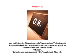Als zu Zeiten der Bürgerkriege die Truppen ohne Verluste nach Hause zurückkehrten, wurde ein Schild hoch gehalten, damit es alle sehen konnten. Darauf stand  "0 Killed".  Daher kommt der Ausdruck "OK." was heisst: Alles i.O.   O.K. Wusstest Du 