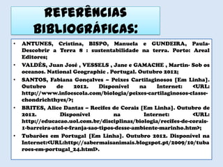 Referências
        bibliográficas:
•   ANTUNES, Cristina, BISPO, Manuela e GUNDEIRA, Paula-
    Descobrir a Terra 8 : sustentabilidade na terra. Porto: Areal
    Editores;
•   VALDÉS, Juan José , VESSELS , Jane e GAMACHE , Martin- Sob os
    oceanos. National Geographic . Portugal. Outubro 2012;
•   SANTOS, Fabiana Gonçalves – Peixes Cartilaginosos [Em Linha].
    Outubro      de     2012.    Disponível    na    Internet:  <URL:
    http://www.infoescola.com/biologia/peixes-cartilaginosos-classe-
    chondrichthyes/>;
•   BRITES, Alice Dantas – Recifes de Corais [Em Linha]. Outubro de
    2012.         Disponível          na        Internet:       <URL:
    http://educacao.uol.com.br/disciplinas/biologia/recifes-de-corais-
    1-barreira-atol-e-franja-sao-tipos-desse-ambiente-marinho.htm>;
•   Tubarões em Portugal [Em Linha]. Outubro 2012. Disponível na
    Internet:<URL:http://sabermaisanimais.blogspot.pt/2009/10/tuba
    roes-em-portugal_24.html>.
 