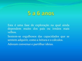 5 a 6 anosEsta é uma fase de exploração na qual ainda dependem muito dos pais ou irmãos mais velhos. Sentem-se orgulhosos das capacidades que se sentem adquirir, como a leitura e o cálculos.Adoram conversar e partilhar ideias.