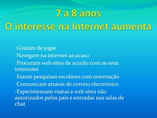 Alguns já dão os primeiros passos no envio de mensagens de correio electrónico7 a 8 anosAs crianças desta idade têm um forte sentido de família. Estão a desenvolver um sentido da sua própria moral e identidade sexual e, normalmente, interessam-se pelas actividades das crianças mais velhas.Têm tendência para confiar nos outros e não costumar questionar a autoridade.
