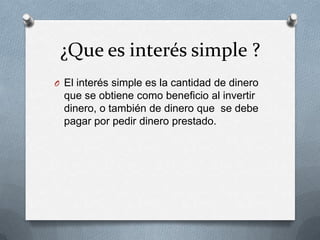 ¿Que es interés simple ?
O El interés simple es la cantidad de dinero
  que se obtiene como beneficio al invertir
  dinero, o también de dinero que se debe
  pagar por pedir dinero prestado.
 